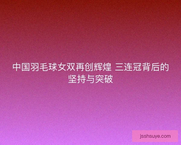 中国羽毛球女双再创辉煌 三连冠背后的坚持与突破