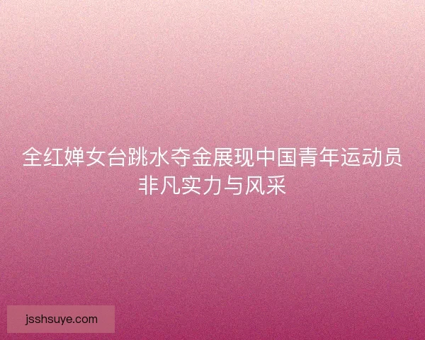 全红婵女台跳水夺金展现中国青年运动员非凡实力与风采
