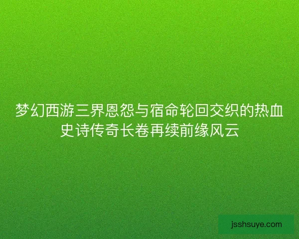 梦幻西游三界恩怨与宿命轮回交织的热血史诗传奇长卷再续前缘风云