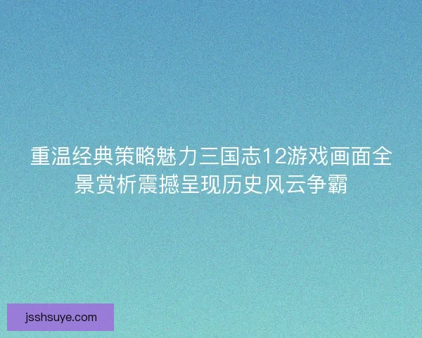 重温经典策略魅力三国志12游戏画面全景赏析震撼呈现历史风云争霸