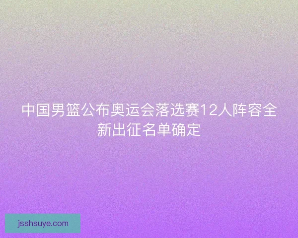 中国男篮公布奥运会落选赛12人阵容全新出征名单确定