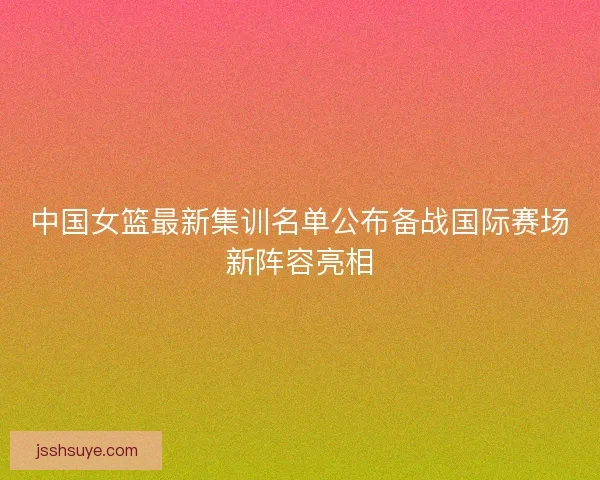 中国女篮最新集训名单公布备战国际赛场新阵容亮相