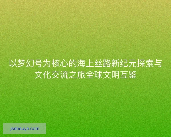以梦幻号为核心的海上丝路新纪元探索与文化交流之旅全球文明互鉴