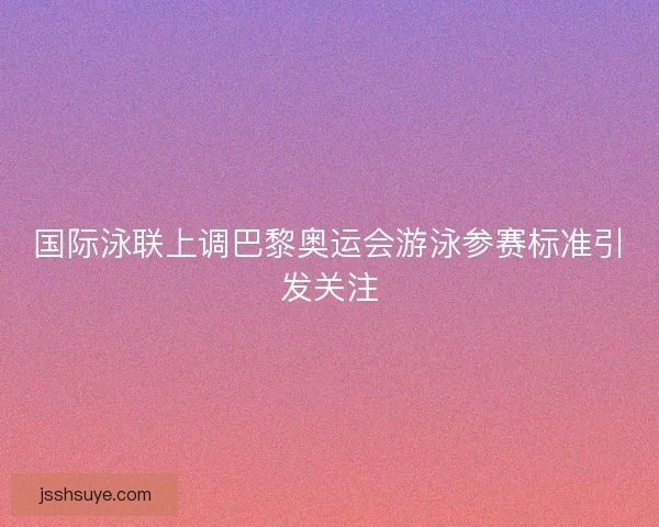 国际泳联上调巴黎奥运会游泳参赛标准引发关注