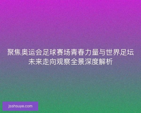 聚焦奥运会足球赛场青春力量与世界足坛未来走向观察全景深度解析