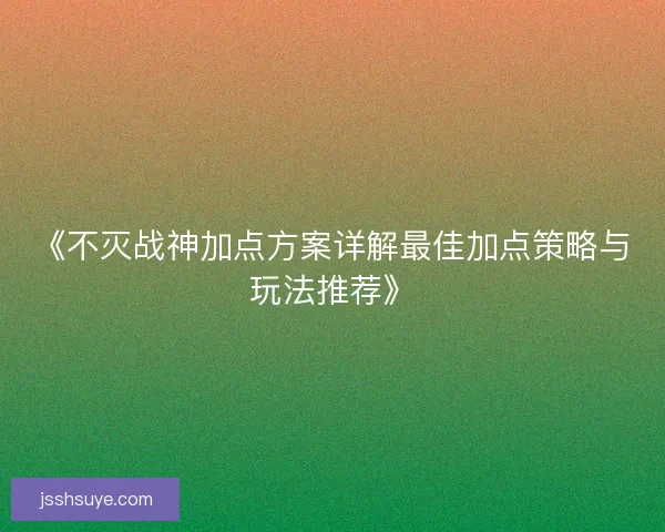 《不灭战神加点方案详解最佳加点策略与玩法推荐》