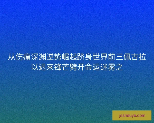 从伤痛深渊逆势崛起跻身世界前三佩古拉以迟来锋芒劈开命运迷雾之