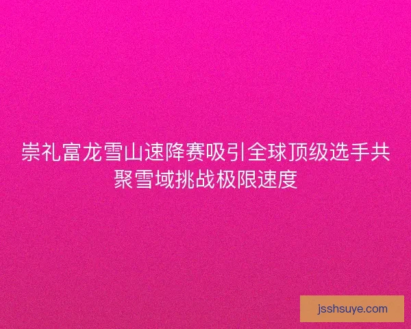 崇礼富龙雪山速降赛吸引全球顶级选手共聚雪域挑战极限速度