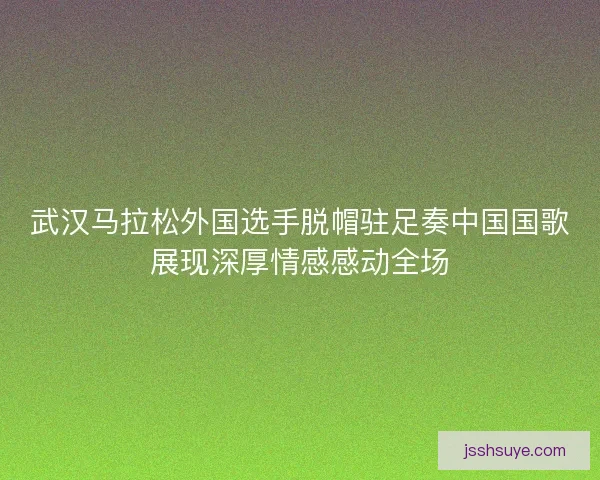 武汉马拉松外国选手脱帽驻足奏中国国歌展现深厚情感感动全场