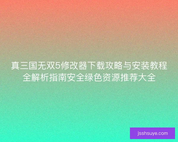 真三国无双5修改器下载攻略与安装教程全解析指南安全绿色资源推荐大全