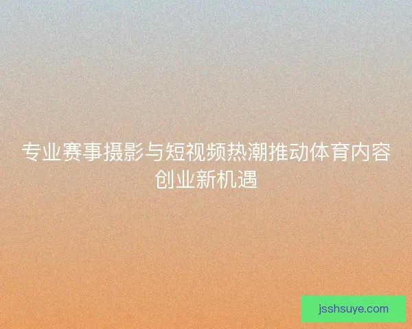 专业赛事摄影与短视频热潮推动体育内容创业新机遇