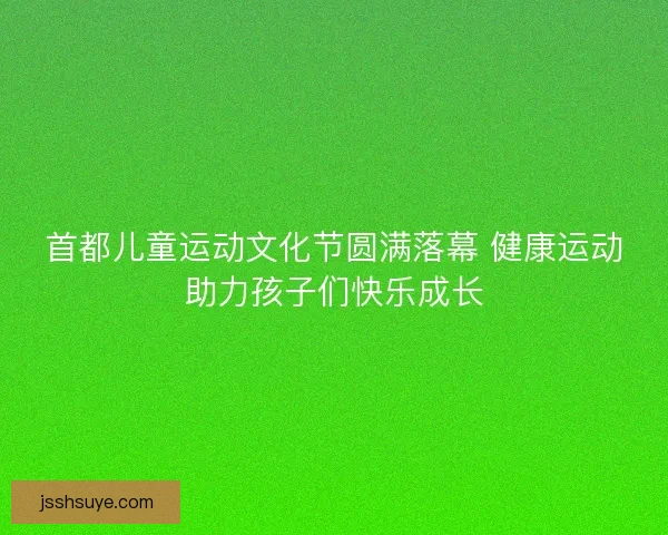 首都儿童运动文化节圆满落幕 健康运动助力孩子们快乐成长 首都儿童运动文化节圆满落幕 健康运动助力孩子们快乐成长
