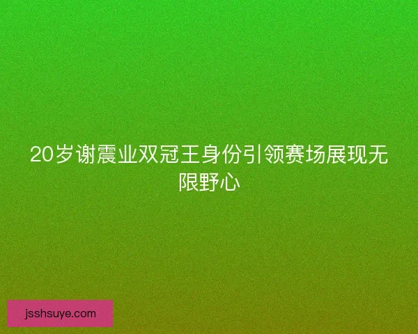 20岁谢震业双冠王身份引领赛场展现无限野心 20岁谢震业双冠王身份引领赛场展现无限野心