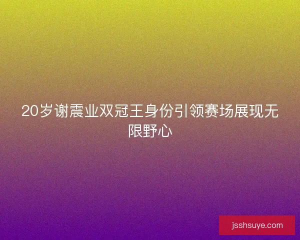20岁谢震业双冠王身份引领赛场展现无限野心 20岁谢震业双冠王身份引领赛场展现无限野心