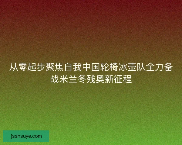 从零起步聚焦自我中国轮椅冰壶队全力备战米兰冬残奥新征程 从零起步聚焦自我中国轮椅冰壶队全力备战米兰冬残奥新征程