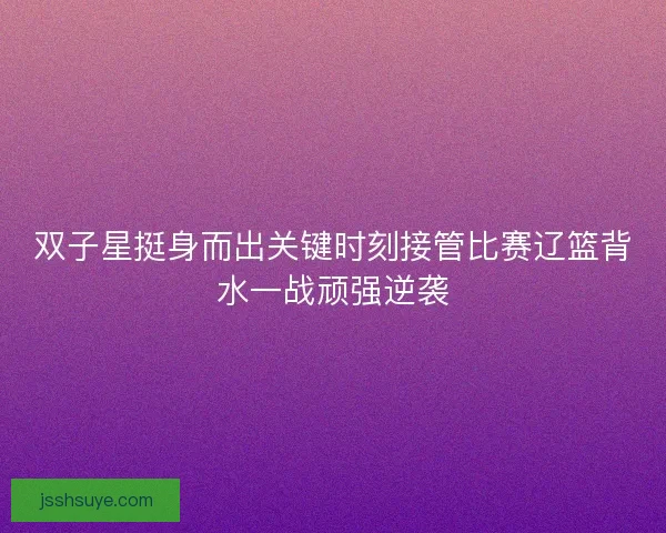 双子星挺身而出关键时刻接管比赛辽篮背水一战顽强逆袭 双子星挺身而出关键时刻接管比赛辽篮背水一战顽强逆袭
