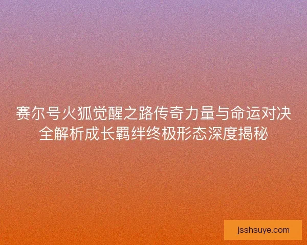 赛尔号火狐觉醒之路传奇力量与命运对决全解析成长羁绊终极形态深度揭秘 赛尔号火狐觉醒之路传奇力量与命运对决全解析成长羁绊终极形态深度揭秘