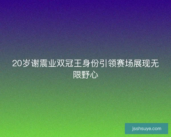 20岁谢震业双冠王身份引领赛场展现无限野心 20岁谢震业双冠王身份引领赛场展现无限野心