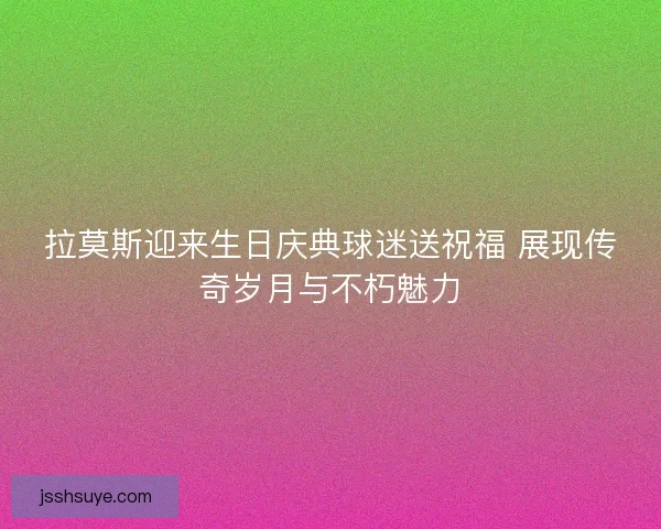 拉莫斯迎来生日庆典球迷送祝福 展现传奇岁月与不朽魅力