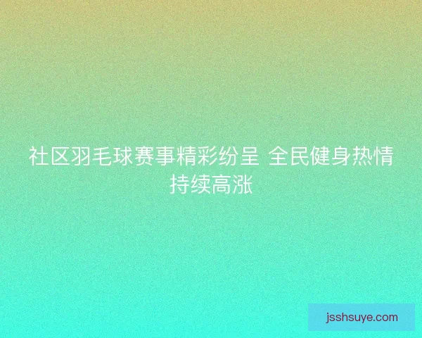 社区羽毛球赛事精彩纷呈 全民健身热情持续高涨 社区羽毛球赛事精彩纷呈 全民健身热情持续高涨
