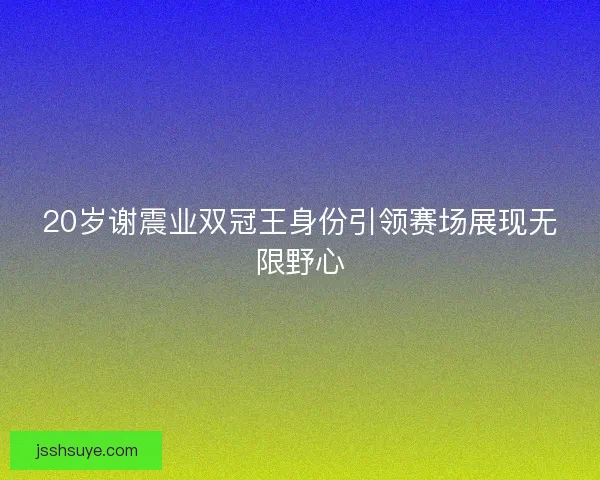 20岁谢震业双冠王身份引领赛场展现无限野心