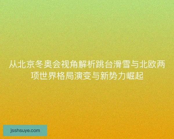 从北京冬奥会视角解析跳台滑雪与北欧两项世界格局演变与新势力崛起